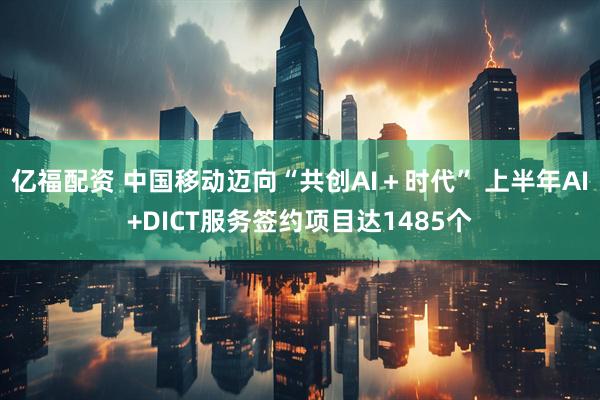 亿福配资 中国移动迈向“共创AI＋时代” 上半年AI+DICT服务签约项目达1485个