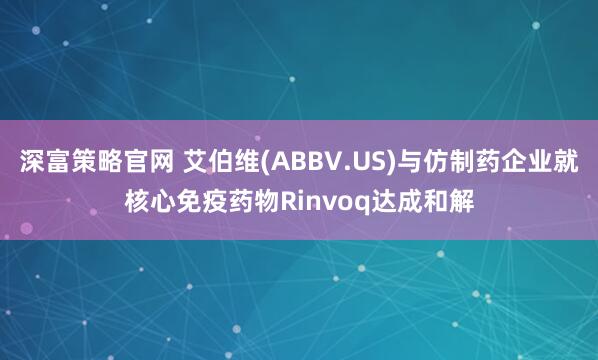 深富策略官网 艾伯维(ABBV.US)与仿制药企业就核心免疫药物Rinvoq达成和解