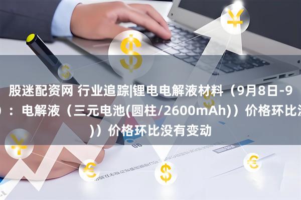 股迷配资网 行业追踪|锂电电解液材料(9月8日-9月14日):电解液(三元电池(圆柱/2600mAh))价格环比没有变动