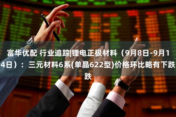 富华优配 行业追踪|锂电正极材料(9月8日-9月14日):三元材料6系(单晶622型)价格环比略有下跌