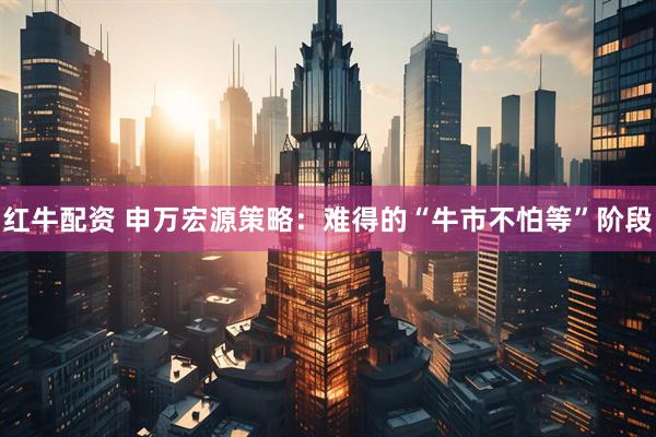 红牛配资 申万宏源策略:难得的“牛市不怕等”阶段