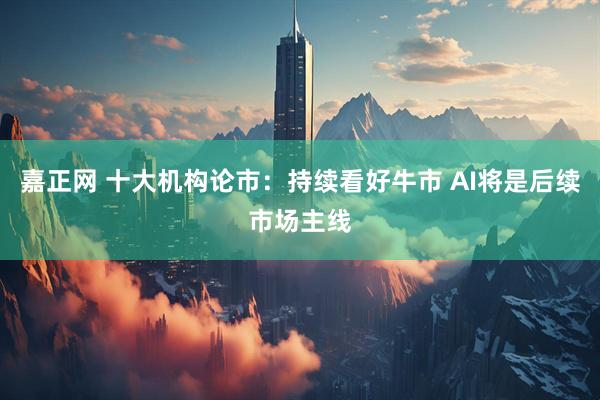 嘉正网 十大机构论市:持续看好牛市 AI将是后续市场主线