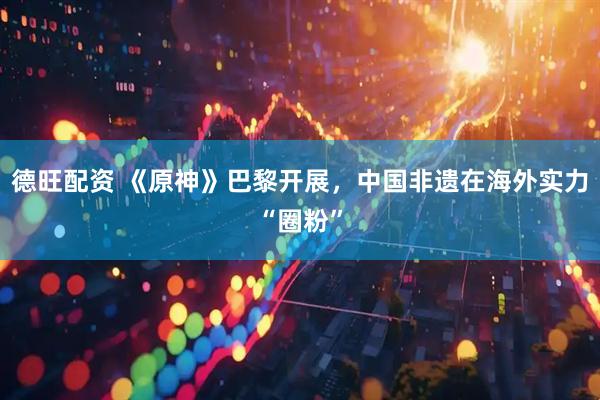 德旺配资 《原神》巴黎开展,中国非遗在海外实力“圈粉”