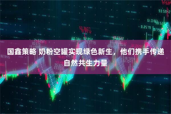 国鑫策略 奶粉空罐实现绿色新生,他们携手传递自然共生力量