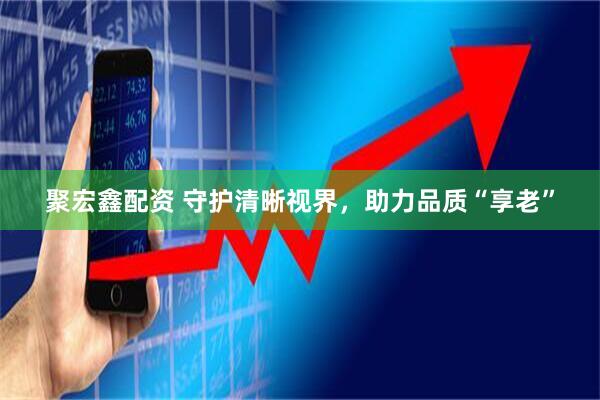 聚宏鑫配资 守护清晰视界,助力品质“享老”