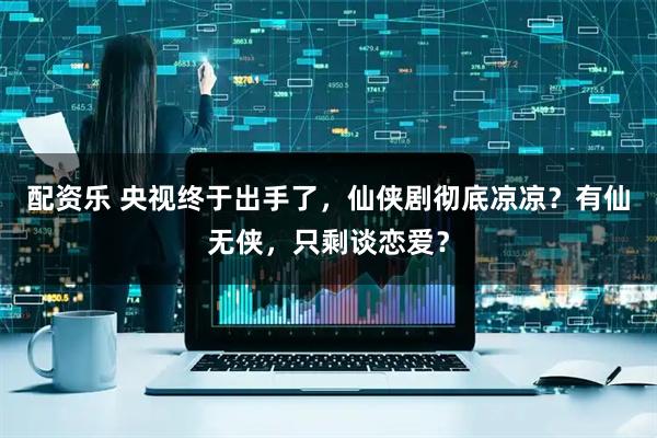 配资乐 央视终于出手了,仙侠剧彻底凉凉?有仙无侠,只剩谈恋爱?