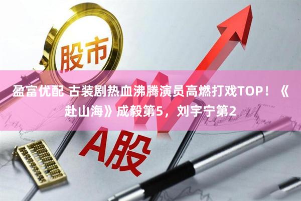 盈富优配 古装剧热血沸腾演员高燃打戏TOP!《赴山海》成毅第5,刘宇宁第2