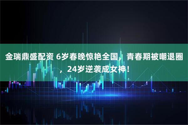 金瑞鼎盛配资 6岁春晚惊艳全国,青春期被嘲退圈,24岁逆袭成女神!
