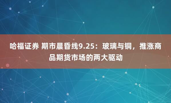 哈福证券 期市晨昏线9.25:玻璃与铜,推涨商品期货市场的两大驱动