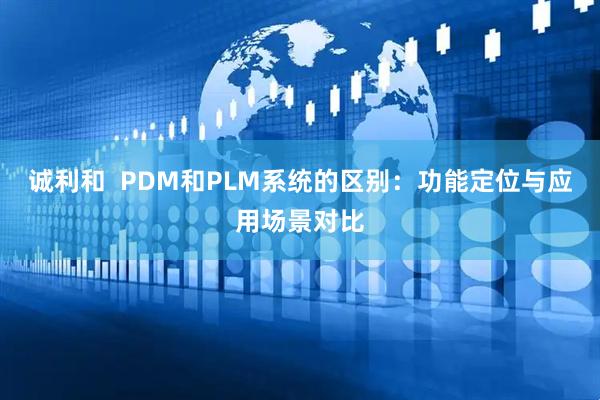 诚利和  PDM和PLM系统的区别:功能定位与应用场景对比