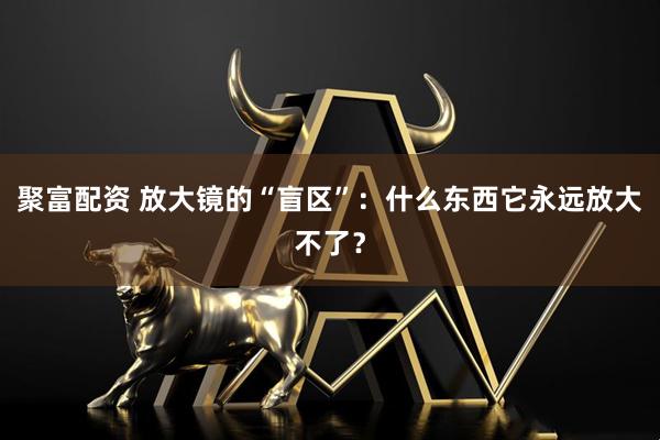 聚富配资 放大镜的“盲区”:什么东西它永远放大不了?