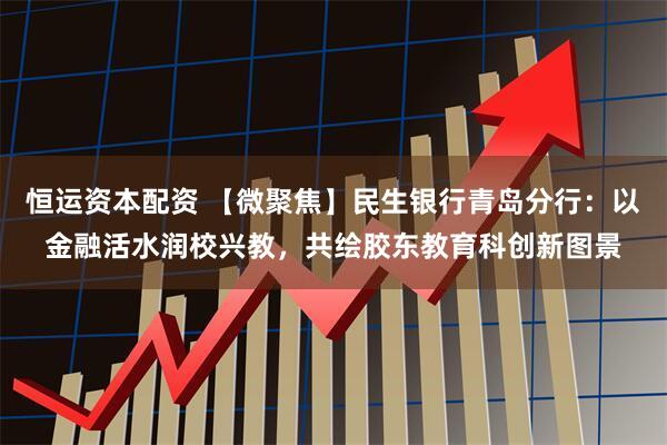 恒运资本配资 【微聚焦】民生银行青岛分行:以金融活水润校兴教,共绘胶东教育科创新图景