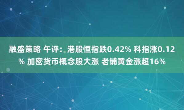 融盛策略 午评：港股恒指跌0.42% 科指涨0.12% 加密货币概念股大涨 老铺黄金涨超16%