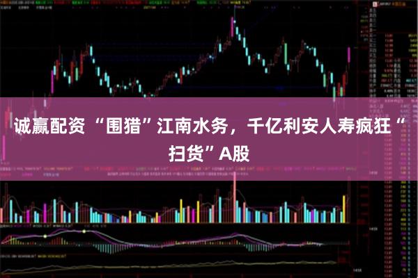 诚赢配资 “围猎”江南水务，千亿利安人寿疯狂“扫货”A股