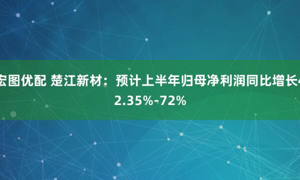 宏图优配 楚江新材：预计上半年归母净利润同比增长42.35%-72%