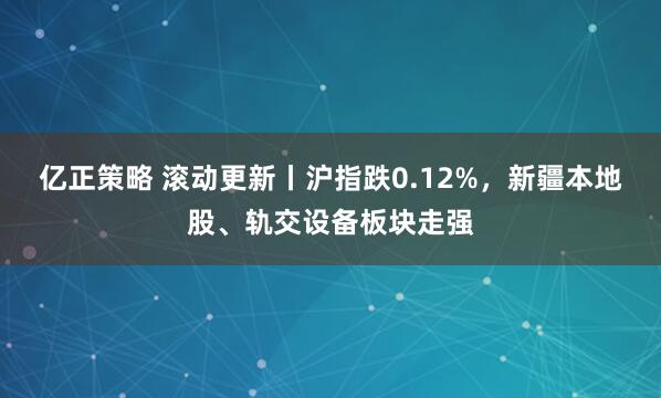 亿正策略 滚动更新丨沪指跌0.12%，新疆本地股、轨交设备板块走强